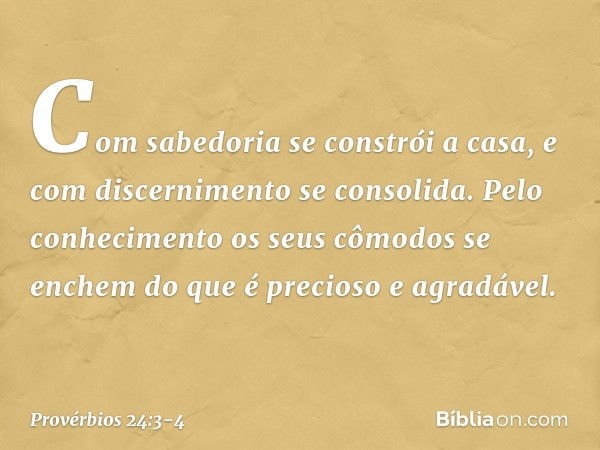 Com sabedoria se constrói a casa,
e com discernimento se consolida. Pelo conhecimento
os seus cômodos se enchem
do que é precioso e agradável. -- Provérbios 24: