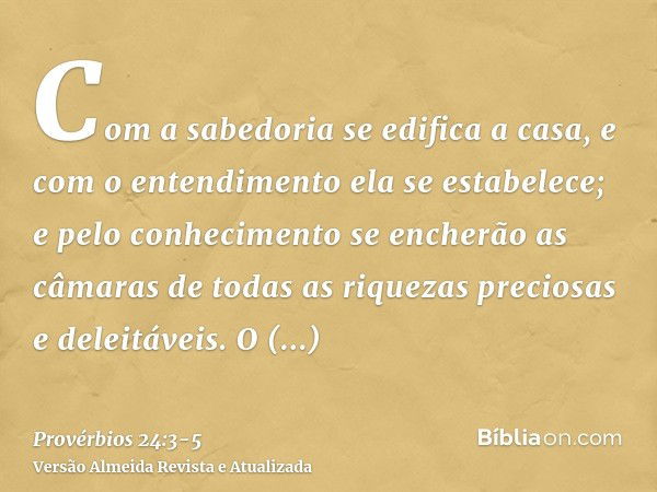 Com a sabedoria se edifica a casa, e com o entendimento ela se estabelece;e pelo conhecimento se encherão as câmaras de todas as riquezas preciosas e deleitávei