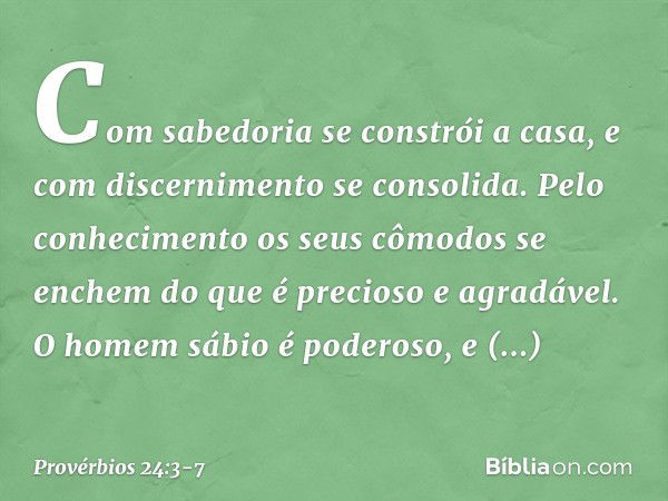 Com sabedoria se constrói a casa,
e com discernimento se consolida. Pelo conhecimento
os seus cômodos se enchem
do que é precioso e agradável. O homem sábio é p