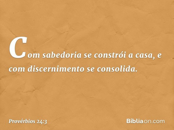 Com sabedoria se constrói a casa,
e com discernimento se consolida. -- Provérbios 24:3