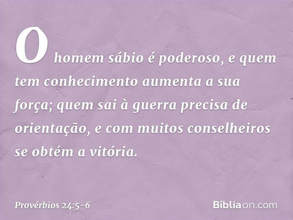 O homem sábio é poderoso,
e quem tem conhecimento
aumenta a sua força; quem sai à guerra precisa de orientação,
e com muitos conselheiros
se obtém a vitória. --