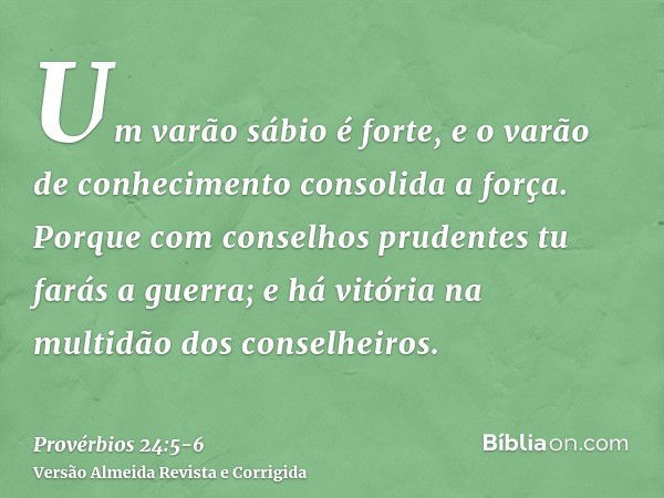 Um varão sábio é forte, e o varão de conhecimento consolida a força.Porque com conselhos prudentes tu farás a guerra; e há vitória na multidão dos conselheiros.