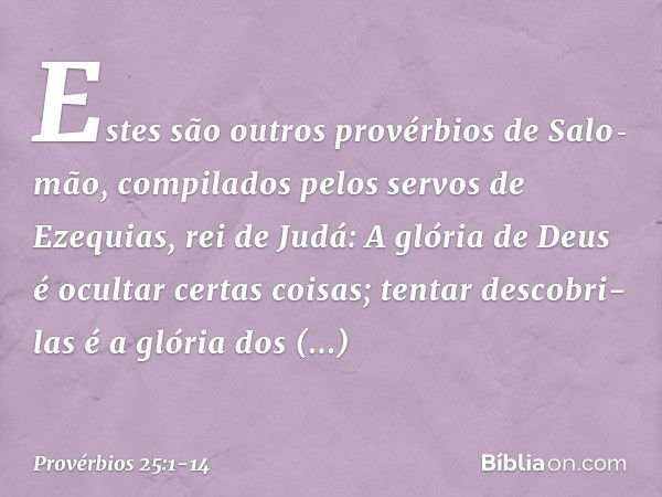 Estes são outros provérbios de Salo­mão, compilados pelos servos de Ezequias, rei de Judá: A glória de Deus é ocultar certas coisas;
tentar descobri-las é a gló