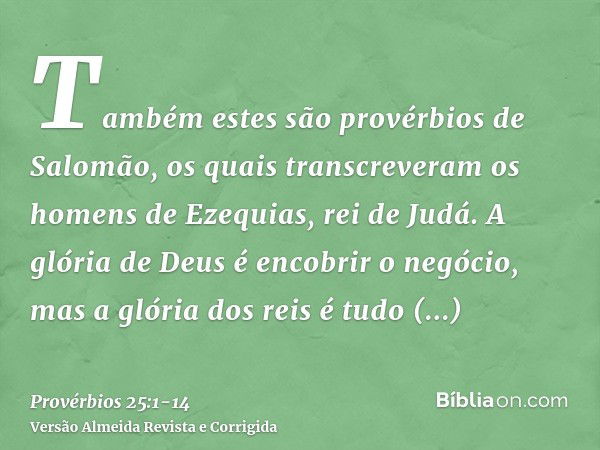 Também estes são provérbios de Salomão, os quais transcreveram os homens de Ezequias, rei de Judá.A glória de Deus é encobrir o negócio, mas a glória dos reis é