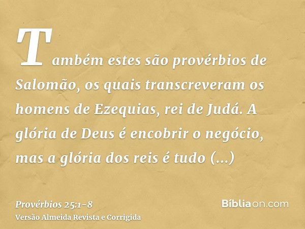 Também estes são provérbios de Salomão, os quais transcreveram os homens de Ezequias, rei de Judá.A glória de Deus é encobrir o negócio, mas a glória dos reis é