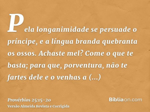 Pela longanimidade se persuade o príncipe, e a língua branda quebranta os ossos.Achaste mel? Come o que te basta; para que, porventura, não te fartes dele e o v