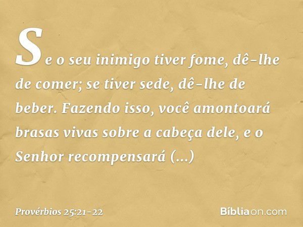 Se o seu inimigo tiver fome,
dê-lhe de comer;
se tiver sede, dê-lhe de beber. Fazendo isso, você amontoará
brasas vivas sobre a cabeça dele,
e o Senhor recompen