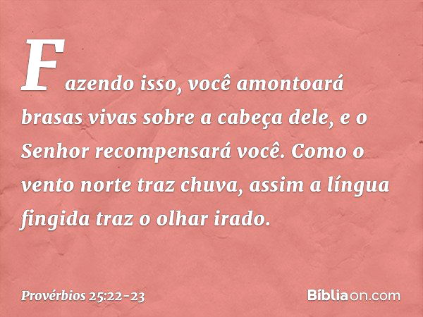 Fazendo isso, você amontoará
brasas vivas sobre a cabeça dele,
e o Senhor recompensará você. Como o vento norte traz chuva,
assim a língua fingida traz o olhar 