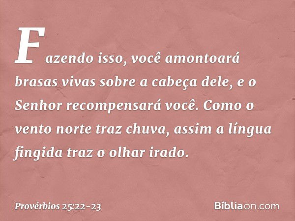 Fazendo isso, você amontoará
brasas vivas sobre a cabeça dele,
e o Senhor recompensará você. Como o vento norte traz chuva,
assim a língua fingida traz o olhar 