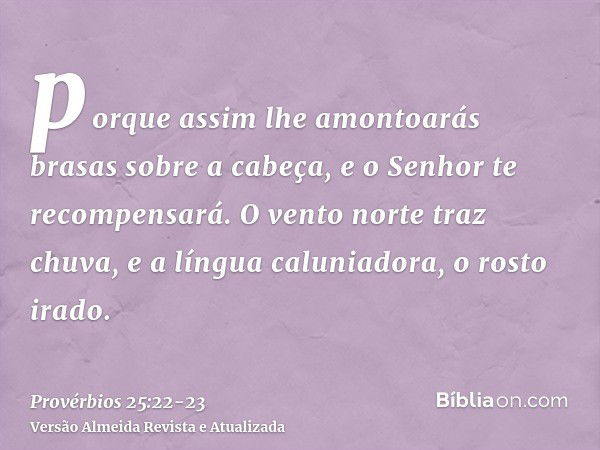 porque assim lhe amontoarás brasas sobre a cabeça, e o Senhor te recompensará.O vento norte traz chuva, e a língua caluniadora, o rosto irado.