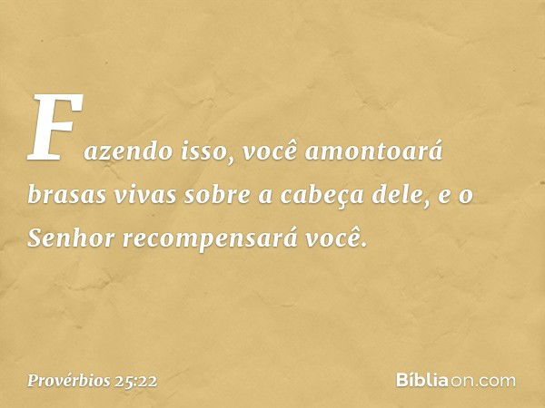 Fazendo isso, você amontoará
brasas vivas sobre a cabeça dele,
e o Senhor recompensará você. -- Provérbios 25:22