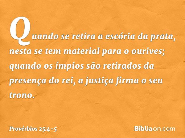 Quando se retira a escória da prata,
nesta se tem material para o ourives; quando os ímpios são retirados
da presença do rei,
a justiça firma o seu trono. -- Pr