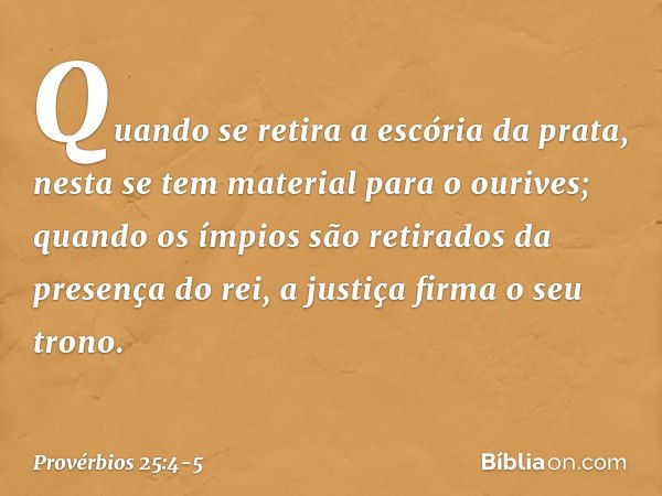 Quando se retira a escória da prata,
nesta se tem material para o ourives; quando os ímpios são retirados
da presença do rei,
a justiça firma o seu trono. -- Pr