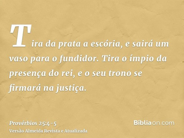 Tira da prata a escória, e sairá um vaso para o fundidor.Tira o ímpio da presença do rei, e o seu trono se firmará na justiça.