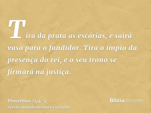 Tira da prata as escórias, e sairá vaso para o fundidor.Tira o ímpio da presença do rei, e o seu trono se firmará na justiça.