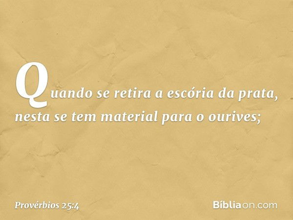 Quando se retira a escória da prata,
nesta se tem material para o ourives; -- Provérbios 25:4