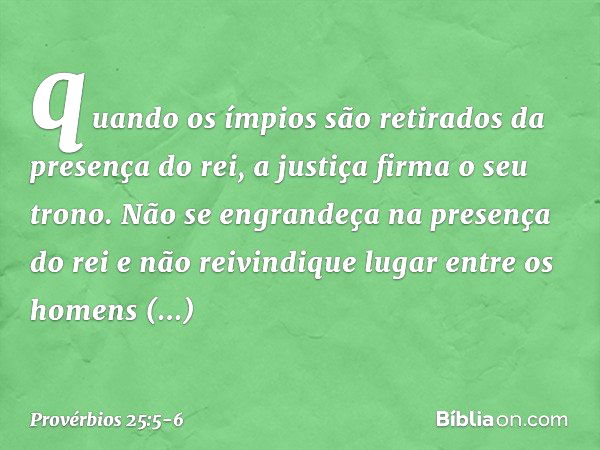 quando os ímpios são retirados
da presença do rei,
a justiça firma o seu trono. Não se engrandeça na presença do rei
e não reivindique lugar
entre os homens imp