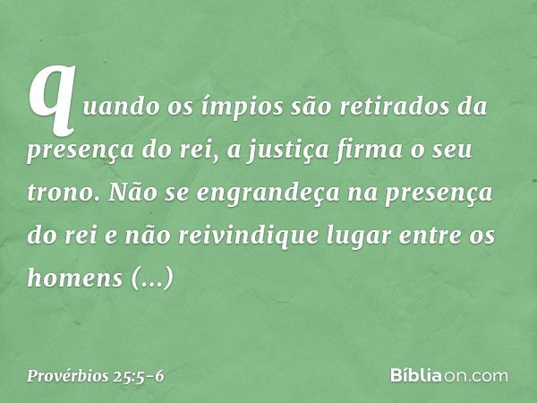 quando os ímpios são retirados
da presença do rei,
a justiça firma o seu trono. Não se engrandeça na presença do rei
e não reivindique lugar
entre os homens imp