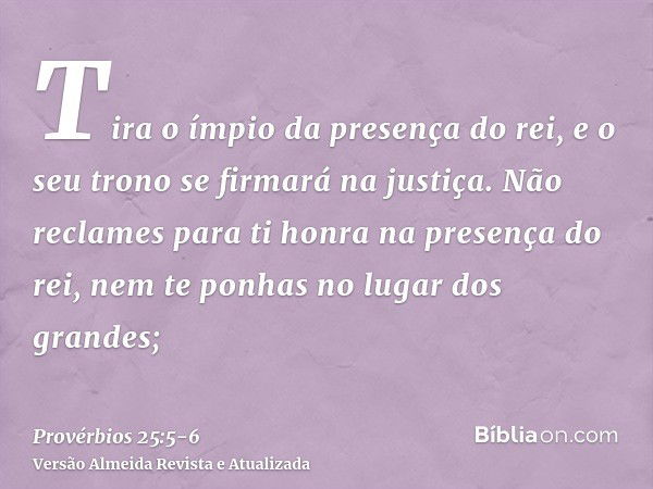 Tira o ímpio da presença do rei, e o seu trono se firmará na justiça.Não reclames para ti honra na presença do rei, nem te ponhas no lugar dos grandes;