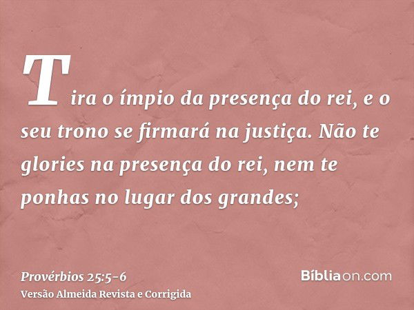 Tira o ímpio da presença do rei, e o seu trono se firmará na justiça.Não te glories na presença do rei, nem te ponhas no lugar dos grandes;