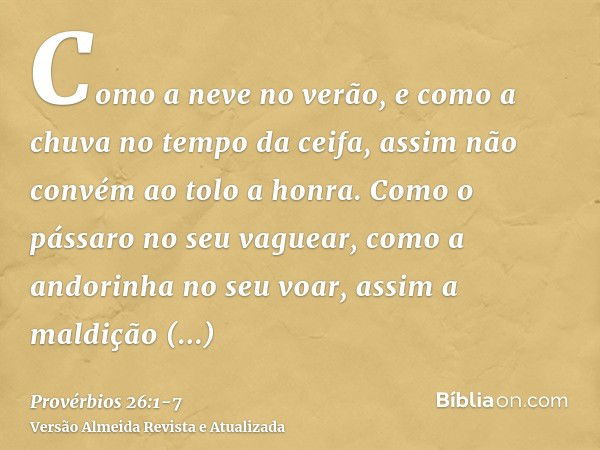 Como a neve no verão, e como a chuva no tempo da ceifa, assim não convém ao tolo a honra.Como o pássaro no seu vaguear, como a andorinha no seu voar, assim a ma