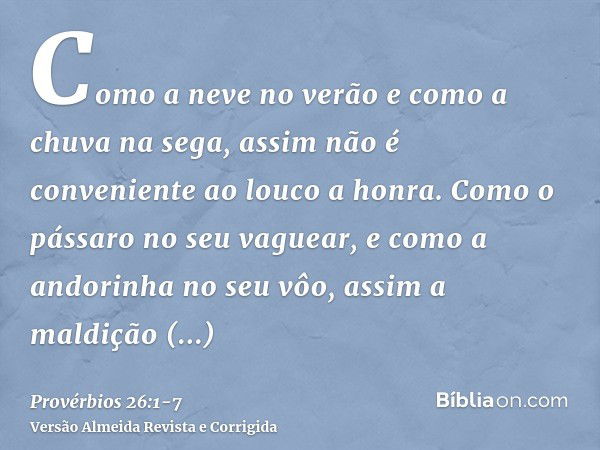 Como a neve no verão e como a chuva na sega, assim não é conveniente ao louco a honra.Como o pássaro no seu vaguear, e como a andorinha no seu vôo, assim a mald