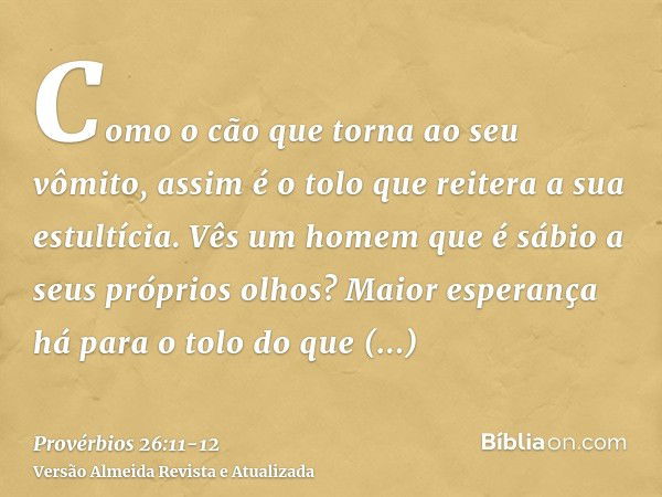 Como o cão que torna ao seu vômito, assim é o tolo que reitera a sua estultícia.Vês um homem que é sábio a seus próprios olhos? Maior esperança há para o tolo d