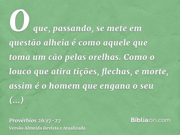 O que, passando, se mete em questão alheia é como aquele que toma um cão pelas orelhas.Como o louco que atira tições, flechas, e morte,assim é o homem que engan