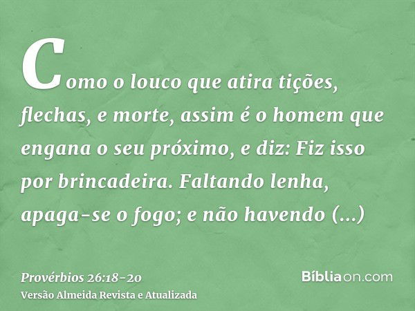 Como o louco que atira tições, flechas, e morte,assim é o homem que engana o seu próximo, e diz: Fiz isso por brincadeira.Faltando lenha, apaga-se o fogo; e não