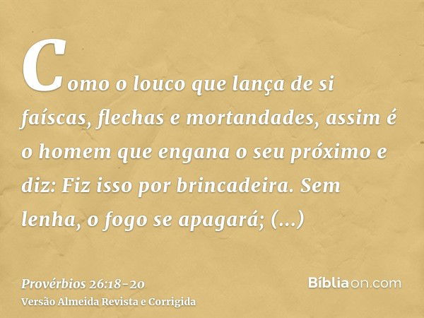 Como o louco que lança de si faíscas, flechas e mortandades,assim é o homem que engana o seu próximo e diz: Fiz isso por brincadeira.Sem lenha, o fogo se apagar