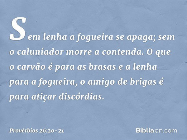 Sem lenha a fogueira se apaga;
sem o caluniador morre a contenda. O que o carvão é para as brasas
e a lenha para a fogueira,
o amigo de brigas
é para atiçar dis