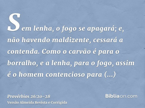 Sem lenha, o fogo se apagará; e, não havendo maldizente, cessará a contenda.Como o carvão é para o borralho, e a lenha, para o fogo, assim é o homem contencioso