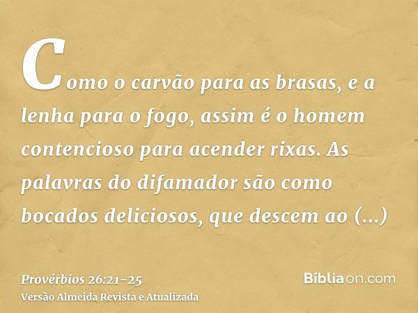 Como o carvão para as brasas, e a lenha para o fogo, assim é o homem contencioso para acender rixas.As palavras do difamador são como bocados deliciosos, que de