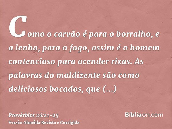 Como o carvão é para o borralho, e a lenha, para o fogo, assim é o homem contencioso para acender rixas.As palavras do maldizente são como deliciosos bocados, q