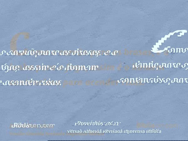 Como o carvão para as brasas, e a lenha para o fogo, assim é o homem contencioso para acender rixas.