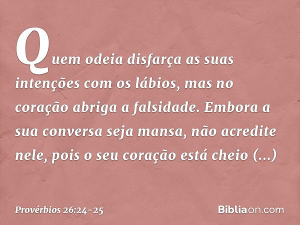 Quem odeia disfarça as suas intenções
com os lábios,
mas no coração abriga a falsidade. Embora a sua conversa seja mansa,
não acredite nele,
pois o seu coração 