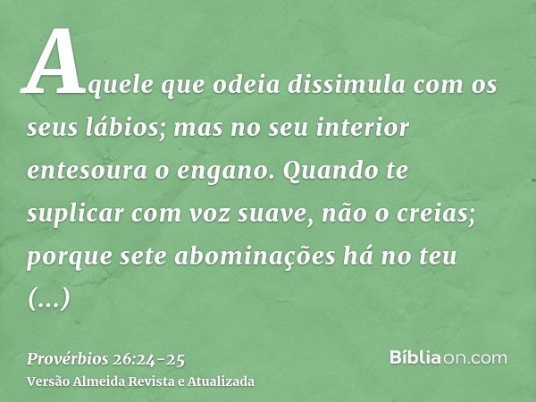 Aquele que odeia dissimula com os seus lábios; mas no seu interior entesoura o engano.Quando te suplicar com voz suave, não o creias; porque sete abominações há