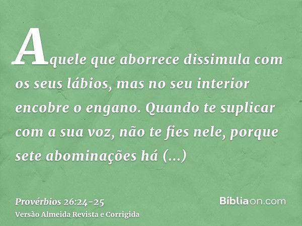 Aquele que aborrece dissimula com os seus lábios, mas no seu interior encobre o engano.Quando te suplicar com a sua voz, não te fies nele, porque sete abominaçõ