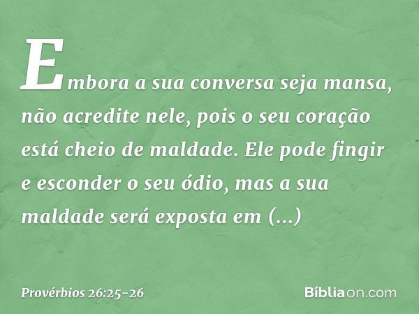 Embora a sua conversa seja mansa,
não acredite nele,
pois o seu coração está cheio de maldade. Ele pode fingir e esconder o seu ódio,
mas a sua maldade será exp