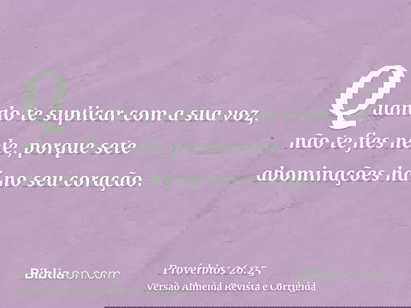 Quando te suplicar com a sua voz, não te fies nele, porque sete abominações há no seu coração.