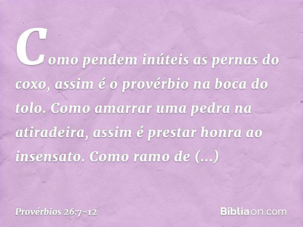 Como pendem inúteis as pernas do coxo,
assim é o provérbio na boca do tolo. Como amarrar uma pedra na atiradeira,
assim é prestar honra ao insensato. Como ramo 