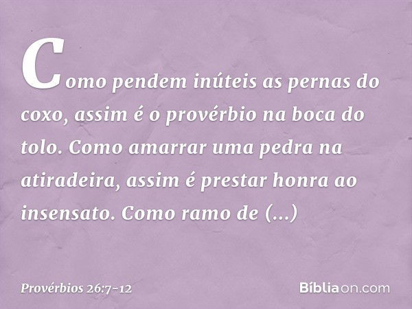 Como pendem inúteis as pernas do coxo,
assim é o provérbio na boca do tolo. Como amarrar uma pedra na atiradeira,
assim é prestar honra ao insensato. Como ramo 