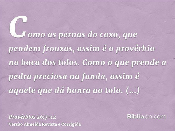 Como as pernas do coxo, que pendem frouxas, assim é o provérbio na boca dos tolos.Como o que prende a pedra preciosa na funda, assim é aquele que dá honra ao to