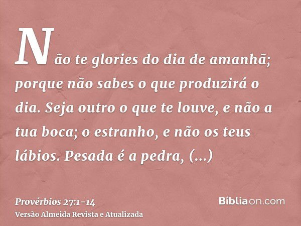 Não te glories do dia de amanhã; porque não sabes o que produzirá o dia.Seja outro o que te louve, e não a tua boca; o estranho, e não os teus lábios.Pesada é a