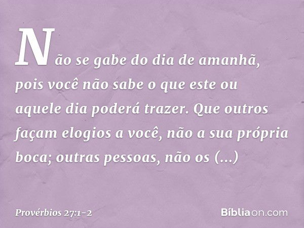 Não se gabe do dia de amanhã,
pois você não sabe
o que este ou aquele dia poderá trazer. Que outros façam elogios a você,
não a sua própria boca;
outras pessoas