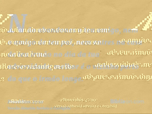 Não abandones o teu amigo, nem o amigo de teu pai, nem entres na casa de teu irmão no dia da tua adversidade; melhor é o vizinho perto do que o irmão longe.
