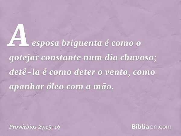 A esposa briguenta é como
o gotejar constante num dia chuvoso; detê-la é como deter o vento,
como apanhar óleo com a mão. -- Provérbios 27:15-16