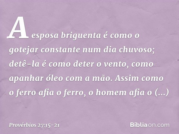 A esposa briguenta é como
o gotejar constante num dia chuvoso; detê-la é como deter o vento,
como apanhar óleo com a mão. Assim como o ferro afia o ferro,
o hom