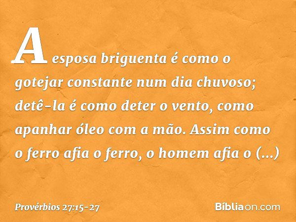 A esposa briguenta é como
o gotejar constante num dia chuvoso; detê-la é como deter o vento,
como apanhar óleo com a mão. Assim como o ferro afia o ferro,
o hom