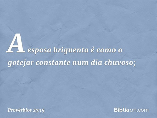 A esposa briguenta é como
o gotejar constante num dia chuvoso; -- Provérbios 27:15